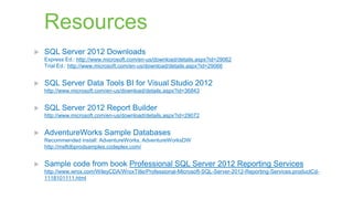 Resources


SQL Server 2012 Downloads
Express Ed.: http://www.microsoft.com/en-us/download/details.aspx?id=29062
Trial Ed.: http://www.microsoft.com/en-us/download/details.aspx?id=29066



SQL Server Data Tools BI for Visual Studio 2012
http://www.microsoft.com/en-us/download/details.aspx?id=36843



SQL Server 2012 Report Builder
http://www.microsoft.com/en-us/download/details.aspx?id=29072



AdventureWorks Sample Databases
Recommended install: AdventureWorks, AdventureWorksDW
http://msftdbprodsamples.codeplex.com/



Sample code from book Professional SQL Server 2012 Reporting Services
http://www.wrox.com/WileyCDA/WroxTitle/Professional-Microsoft-SQL-Server-2012-Reporting-Services.productCd1118101111.html

 