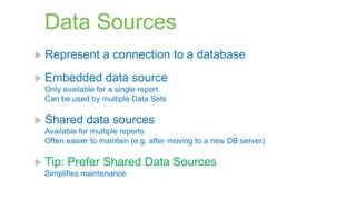 Data Sources
 Represent
 Embedded

a connection to a database

data source

Only available for a single report
Can be used by multiple Data Sets

 Shared

data sources

Available for multiple reports
Often easier to maintain (e.g. after moving to a new DB server)

 Tip:

Prefer Shared Data Sources

Simplifies maintenance

 