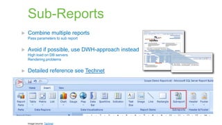 Sub-Reports


Combine multiple reports
Pass parameters to sub report



Avoid if possible, use DWH-approach instead
High load on DB servers
Rendering problems



Detailed reference see Technet

Image source: Technet

 