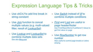 Expression Language Tips & Tricks


Use vbCrLf to add line break in
string constant



Use Switch instead of Iif to
combine multiple conditions



Use Join function to concat
multiple values (e.g. multi-valued
filter, result of LookupSet)



First and Last are useful in
page header/footer



Use Lookup and LookupSet to
combine multiple data sets
See also Blog post

See also Technet

Use First(ReportItems("LastName").Value) to
get first value on page



Use RowNumber to get row
number
Also useful to control page breaks or zebra
striping

 
