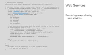 // Prepare report parameter.
REService.ParameterValue[] parameters = GetReportExecutionParameters();
// make sure the report either has parameters that are set or has no parameters.
if ((_reportHasParameters && parameters.Length != 0) || !_reportHasParameters) {
// Load the report, set the parameters and then render.
_rsExec.LoadReport(reportItem.Path, historyID);
_rsExec.SetExecutionParameters(parameters, "en-us");
result = _rsExec.Render(selectedFormat.Name,
devInfo,
out extension,
out encoding,
out mimeType,
out warnings,
out streamIDs);
// Make sure there is an output path then output the file to the file system.
if (txtOutputFolder.Text != "") {
string fullOutputPath = txtOutputFolder.Text + ""
+ reportItem.Name + selectedFormat.Extension;
FileStream stream = File.Create(fullOutputPath, result.Length);
stream.Write(result, 0, result.Length);
stream.Close();
MessageBox.Show("Report Rendered to: " + fullOutputPath);
}
else {
MessageBox.Show("Choose a folder first");
}
}
else {
MessageBox.Show("No parameters, click Get Parameters button
first and then set values.");
}

Web Services
Rendering a report using
web services

 