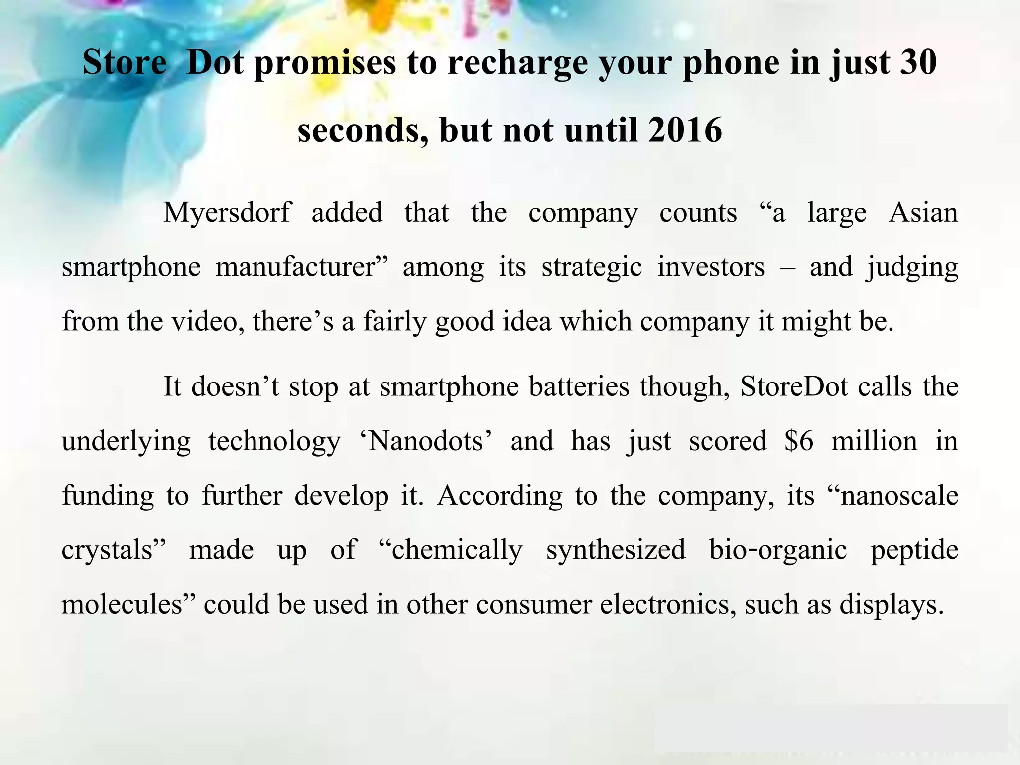 Store Dot promises to recharge your phone in just 30
seconds, but not until 2016
Myersdorf added that the company counts “a large Asian
smartphone manufacturer” among its strategic investors – and judging
from the video, there’s a fairly good idea which company it might be.
It doesn’t stop at smartphone batteries though, StoreDot calls the
underlying technology ‘Nanodots’ and has just scored $6 million in
funding to further develop it. According to the company, its “nanoscale
crystals” made up of “chemically synthesized bio-organic peptide
molecules” could be used in other consumer electronics, such as displays.
 