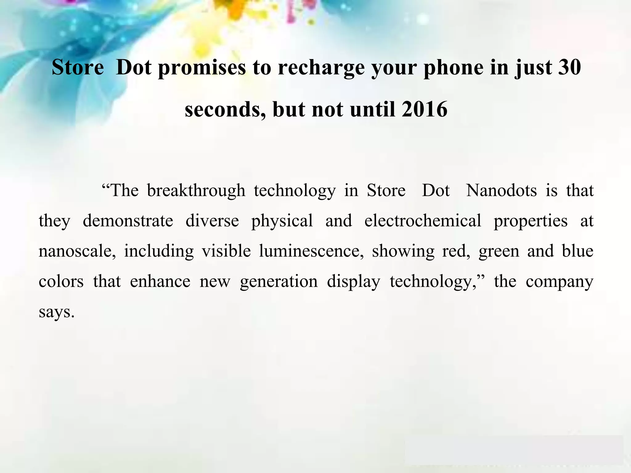 Store Dot promises to recharge your phone in just 30
seconds, but not until 2016
“The breakthrough technology in Store Dot Nanodots is that
they demonstrate diverse physical and electrochemical properties at
nanoscale, including visible luminescence, showing red, green and blue
colors that enhance new generation display technology,” the company
says.
 