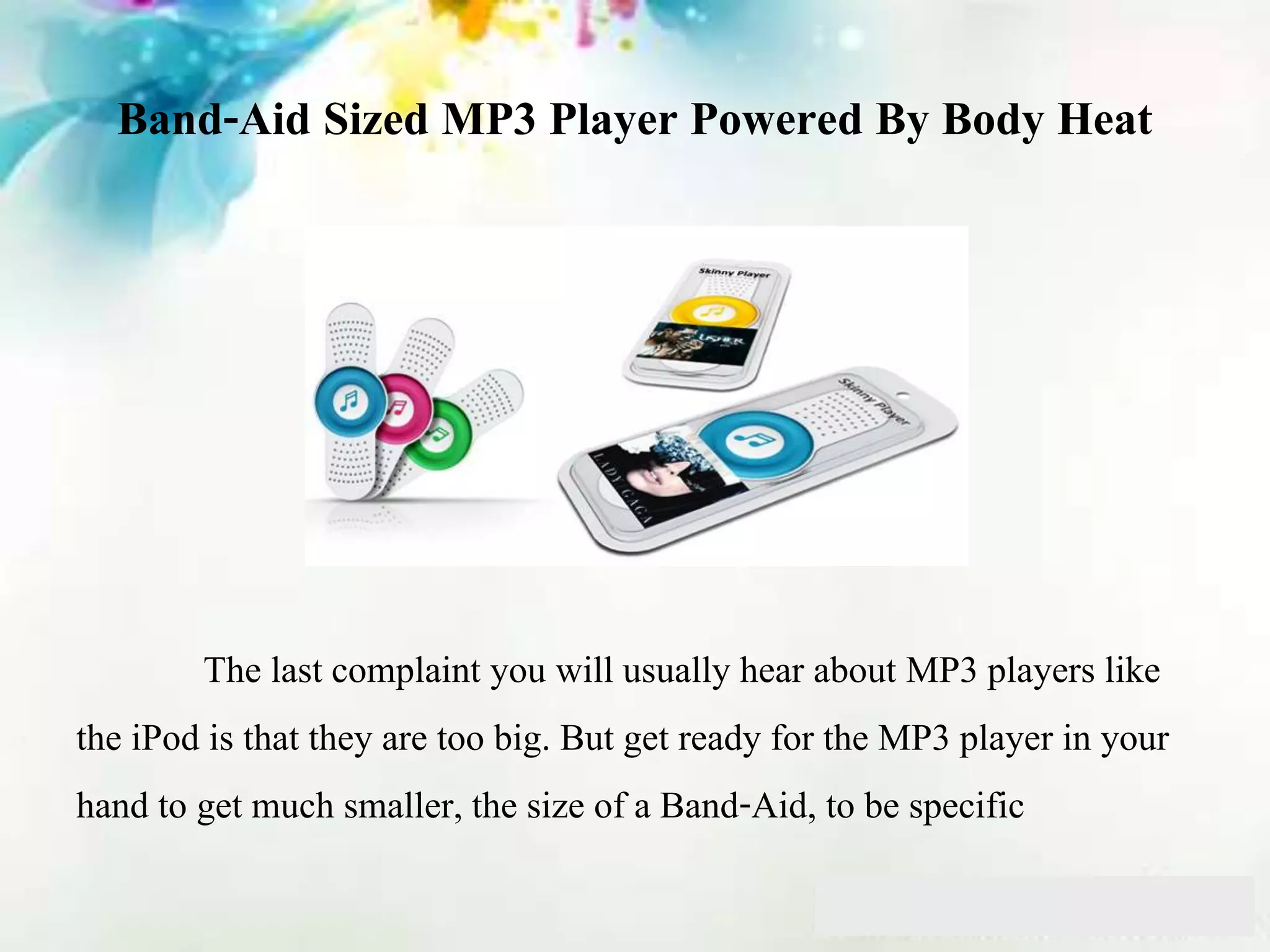 Band-Aid Sized MP3 Player Powered By Body Heat
The last complaint you will usually hear about MP3 players like
the iPod is that they are too big. But get ready for the MP3 player in your
hand to get much smaller, the size of a Band-Aid, to be specific
 