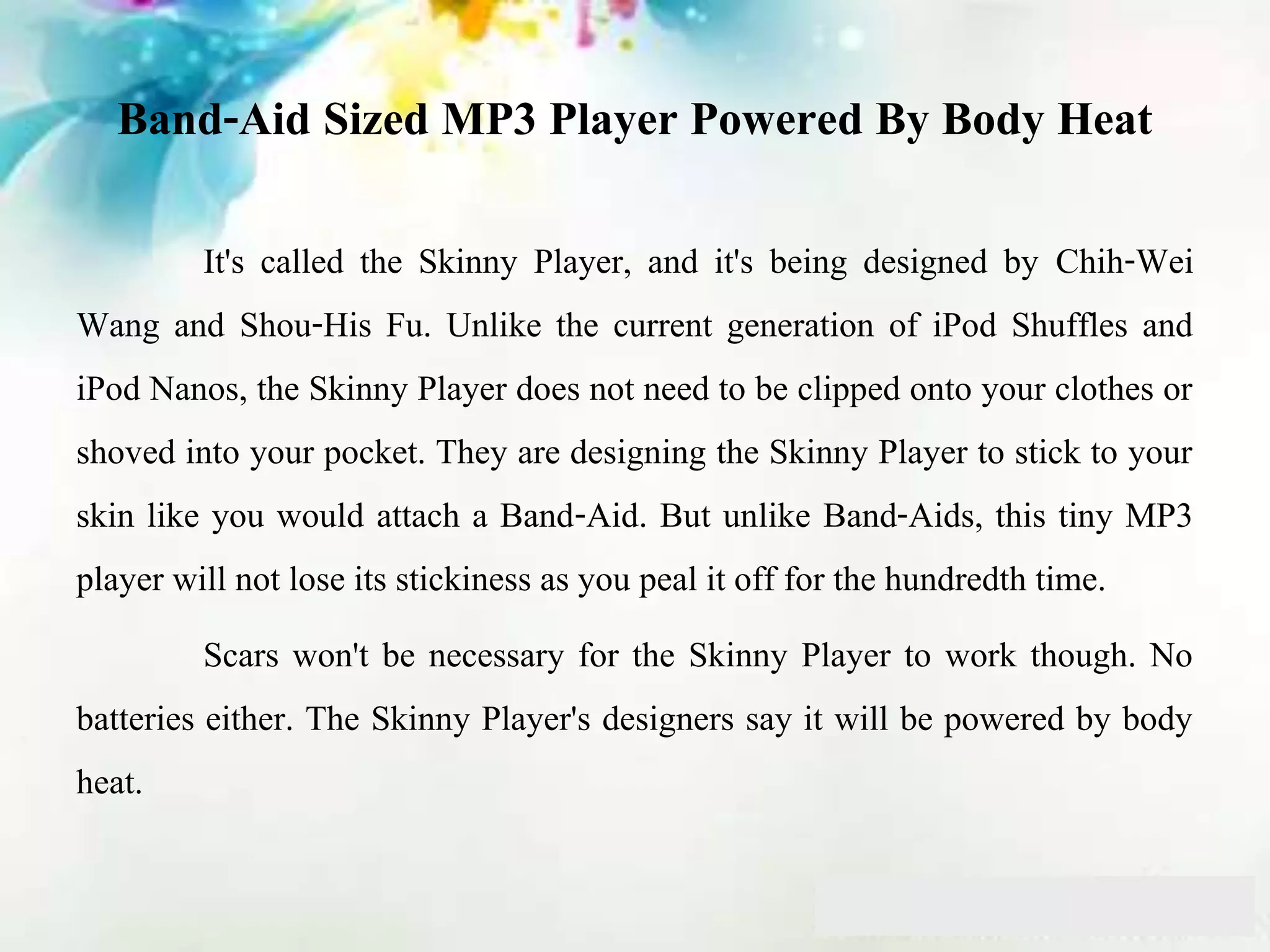 Band-Aid Sized MP3 Player Powered By Body Heat
It's called the Skinny Player, and it's being designed by Chih-Wei
Wang and Shou-His Fu. Unlike the current generation of iPod Shuffles and
iPod Nanos, the Skinny Player does not need to be clipped onto your clothes or
shoved into your pocket. They are designing the Skinny Player to stick to your
skin like you would attach a Band-Aid. But unlike Band-Aids, this tiny MP3
player will not lose its stickiness as you peal it off for the hundredth time.
Scars won't be necessary for the Skinny Player to work though. No
batteries either. The Skinny Player's designers say it will be powered by body
heat.
 