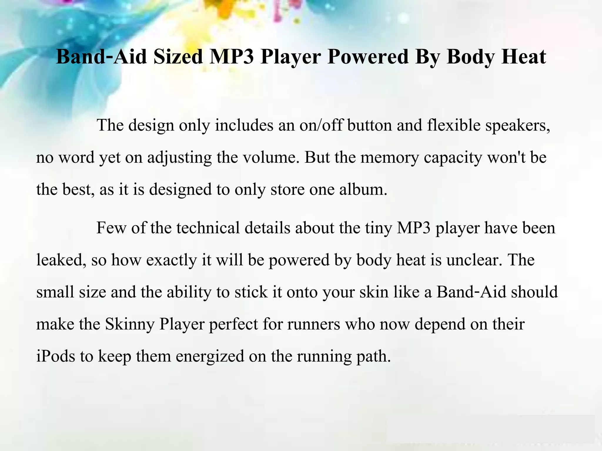 Band-Aid Sized MP3 Player Powered By Body Heat
The design only includes an on/off button and flexible speakers,
no word yet on adjusting the volume. But the memory capacity won't be
the best, as it is designed to only store one album.
Few of the technical details about the tiny MP3 player have been
leaked, so how exactly it will be powered by body heat is unclear. The
small size and the ability to stick it onto your skin like a Band-Aid should
make the Skinny Player perfect for runners who now depend on their
iPods to keep them energized on the running path.
 