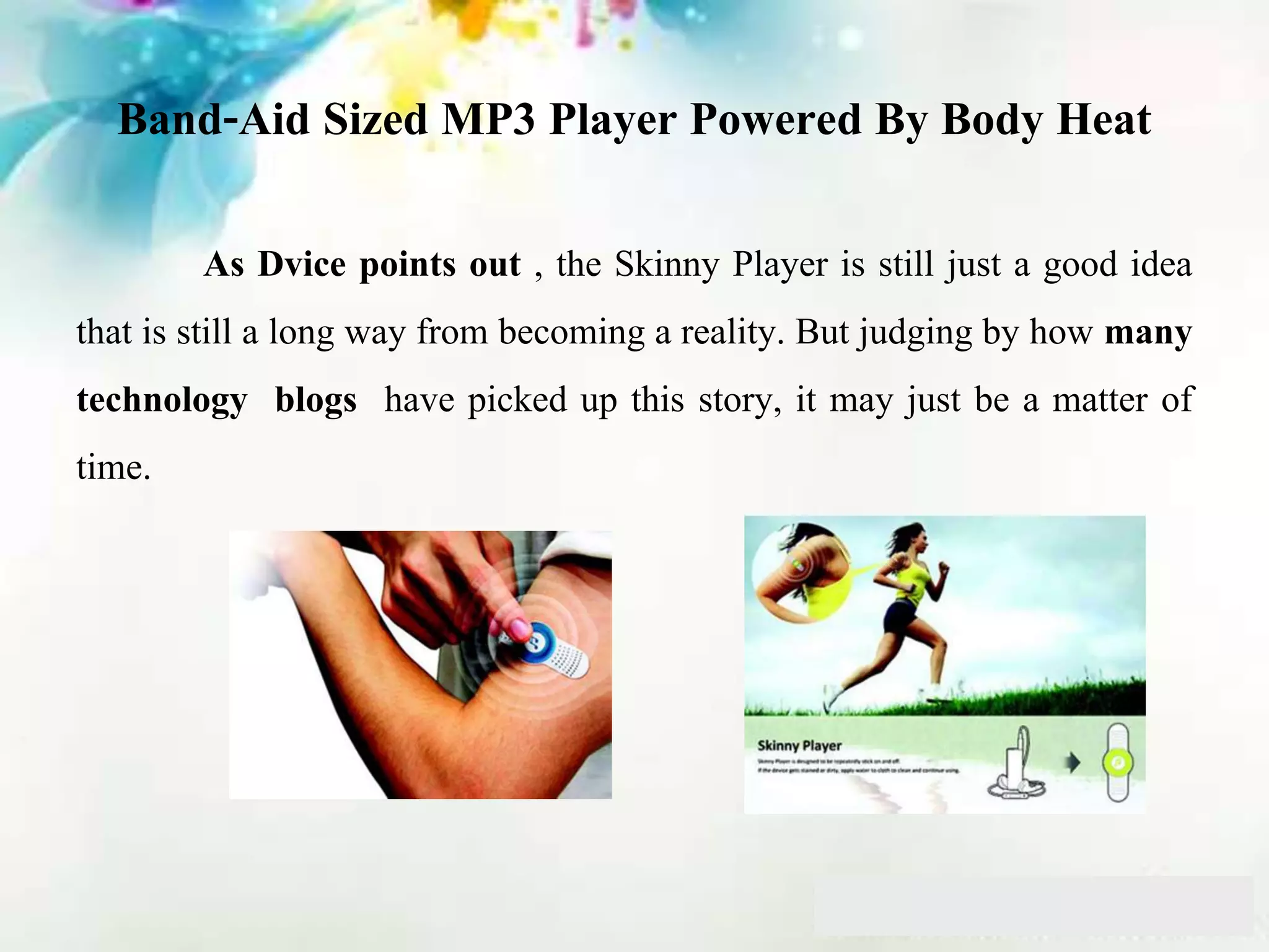 Band-Aid Sized MP3 Player Powered By Body Heat
As Dvice points out , the Skinny Player is still just a good idea
that is still a long way from becoming a reality. But judging by how many
technology blogs have picked up this story, it may just be a matter of
time.
 