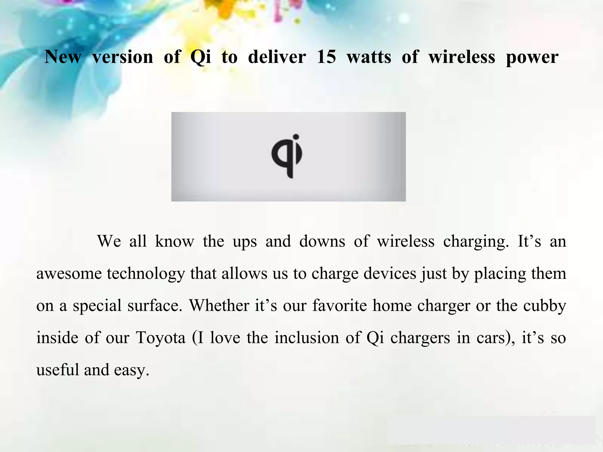 New version of Qi to deliver 15 watts of wireless power
We all know the ups and downs of wireless charging. It’s an
awesome technology that allows us to charge devices just by placing them
on a special surface. Whether it’s our favorite home charger or the cubby
inside of our Toyota (I love the inclusion of Qi chargers in cars), it’s so
useful and easy.
 