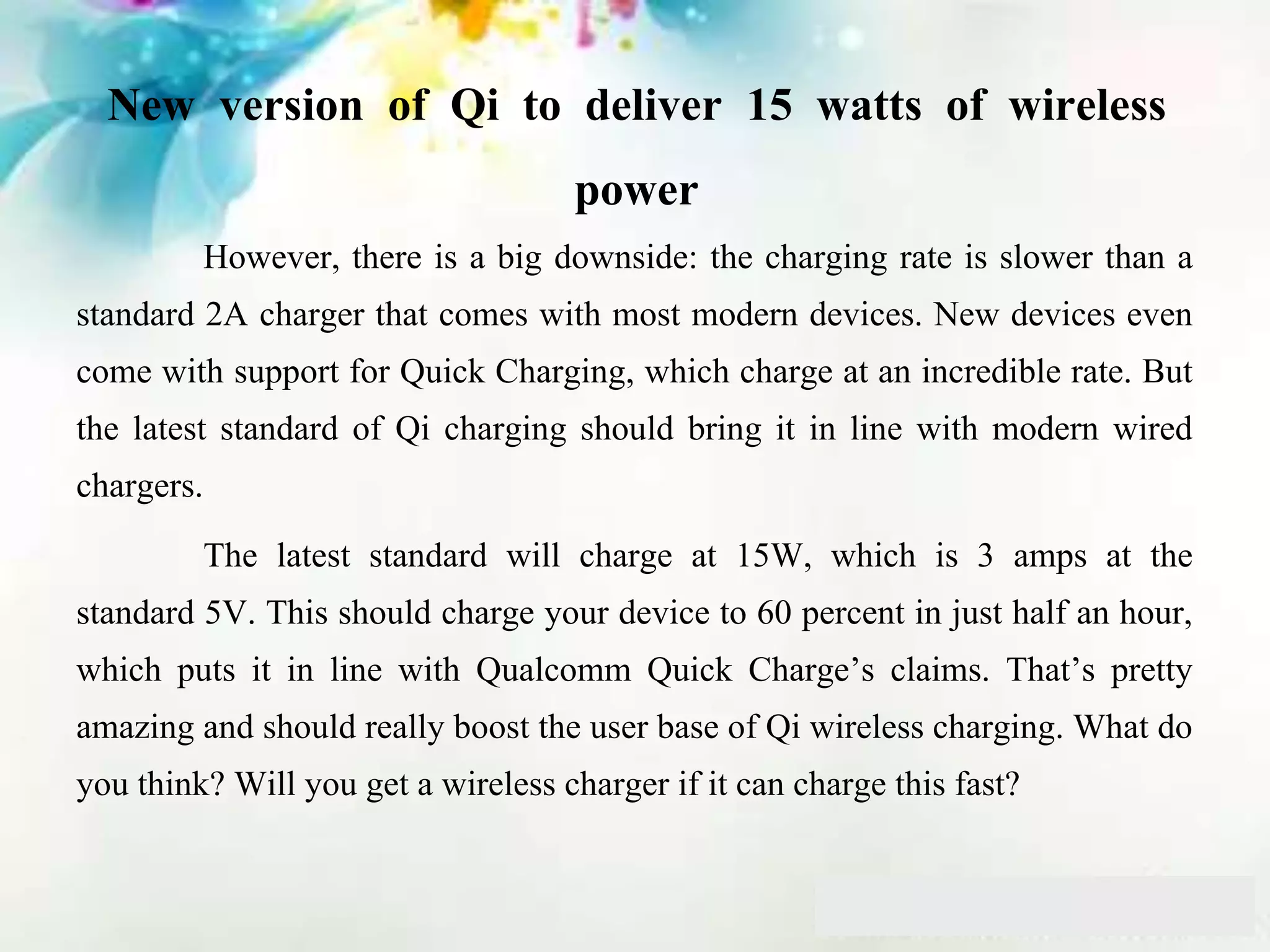 New version of Qi to deliver 15 watts of wireless
power
However, there is a big downside: the charging rate is slower than a
standard 2A charger that comes with most modern devices. New devices even
come with support for Quick Charging, which charge at an incredible rate. But
the latest standard of Qi charging should bring it in line with modern wired
chargers.
The latest standard will charge at 15W, which is 3 amps at the
standard 5V. This should charge your device to 60 percent in just half an hour,
which puts it in line with Qualcomm Quick Charge’s claims. That’s pretty
amazing and should really boost the user base of Qi wireless charging. What do
you think? Will you get a wireless charger if it can charge this fast?
 