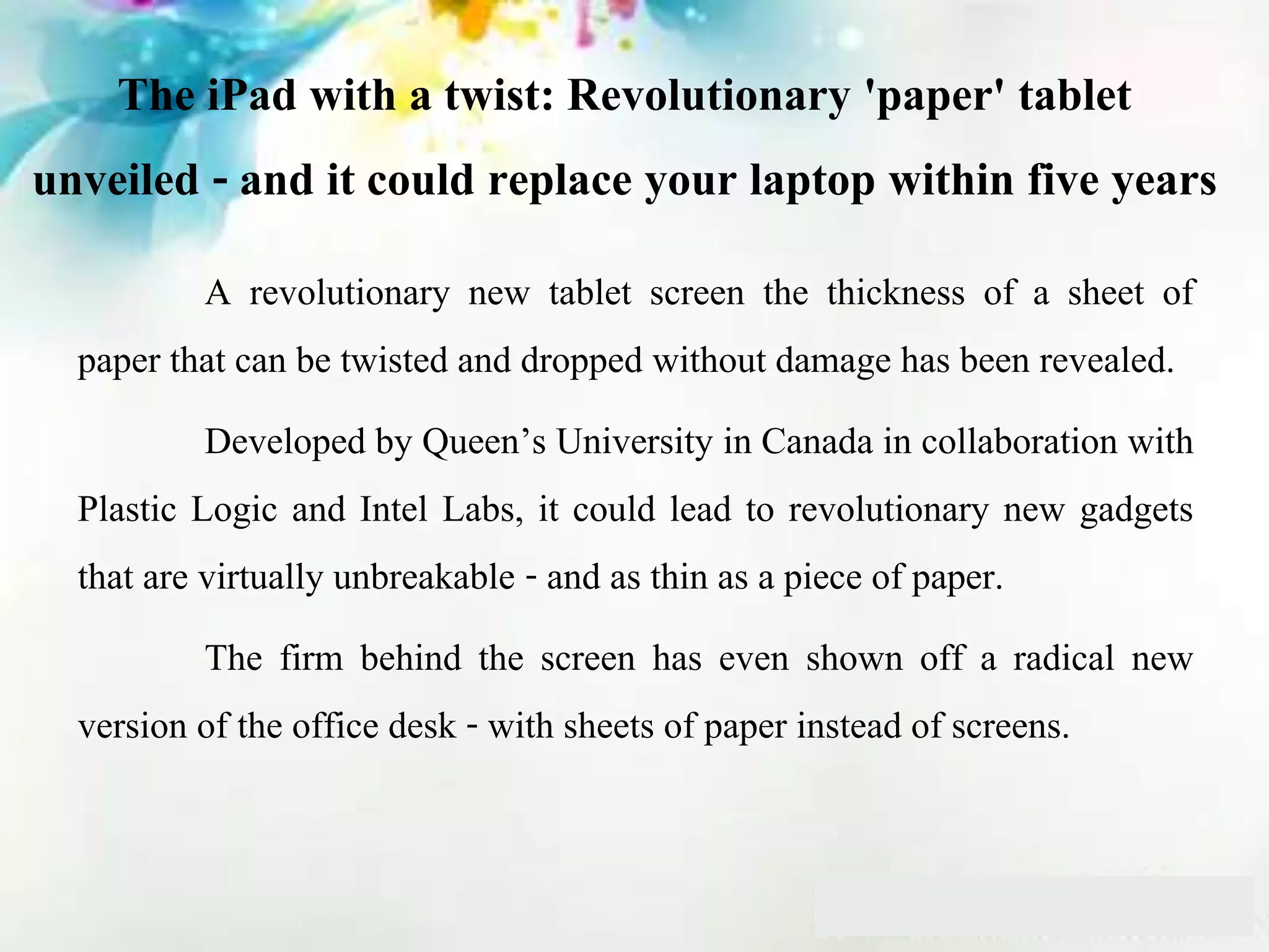 The iPad with a twist: Revolutionary 'paper' tablet
unveiled - and it could replace your laptop within five years
A revolutionary new tablet screen the thickness of a sheet of
paper that can be twisted and dropped without damage has been revealed.
Developed by Queen’s University in Canada in collaboration with
Plastic Logic and Intel Labs, it could lead to revolutionary new gadgets
that are virtually unbreakable - and as thin as a piece of paper.
The firm behind the screen has even shown off a radical new
version of the office desk - with sheets of paper instead of screens.
 