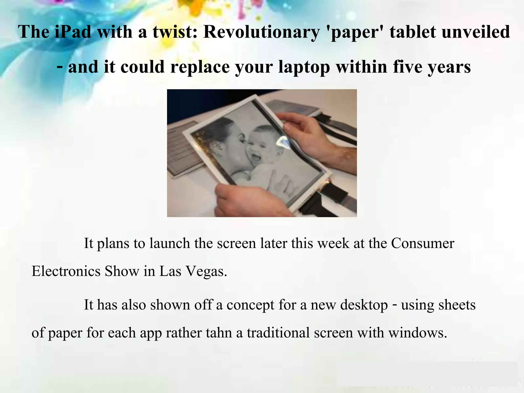 The iPad with a twist: Revolutionary 'paper' tablet unveiled
- and it could replace your laptop within five years
It plans to launch the screen later this week at the Consumer
Electronics Show in Las Vegas.
It has also shown off a concept for a new desktop - using sheets
of paper for each app rather tahn a traditional screen with windows.
 