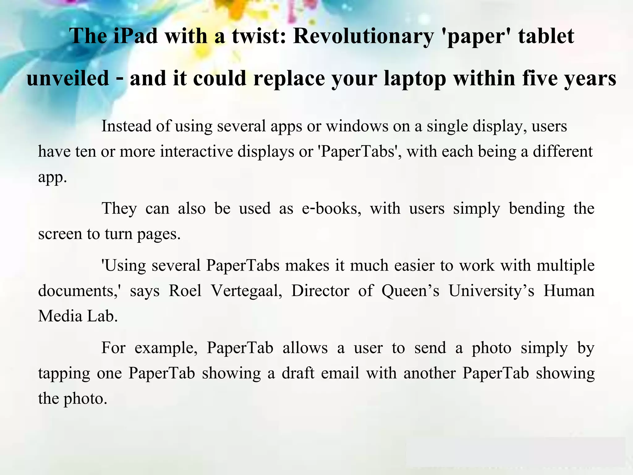The iPad with a twist: Revolutionary 'paper' tablet
unveiled - and it could replace your laptop within five years
Instead of using several apps or windows on a single display, users
have ten or more interactive displays or 'PaperTabs', with each being a different
app.
They can also be used as e-books, with users simply bending the
screen to turn pages.
'Using several PaperTabs makes it much easier to work with multiple
documents,' says Roel Vertegaal, Director of Queen’s University’s Human
Media Lab.
For example, PaperTab allows a user to send a photo simply by
tapping one PaperTab showing a draft email with another PaperTab showing
the photo.
 