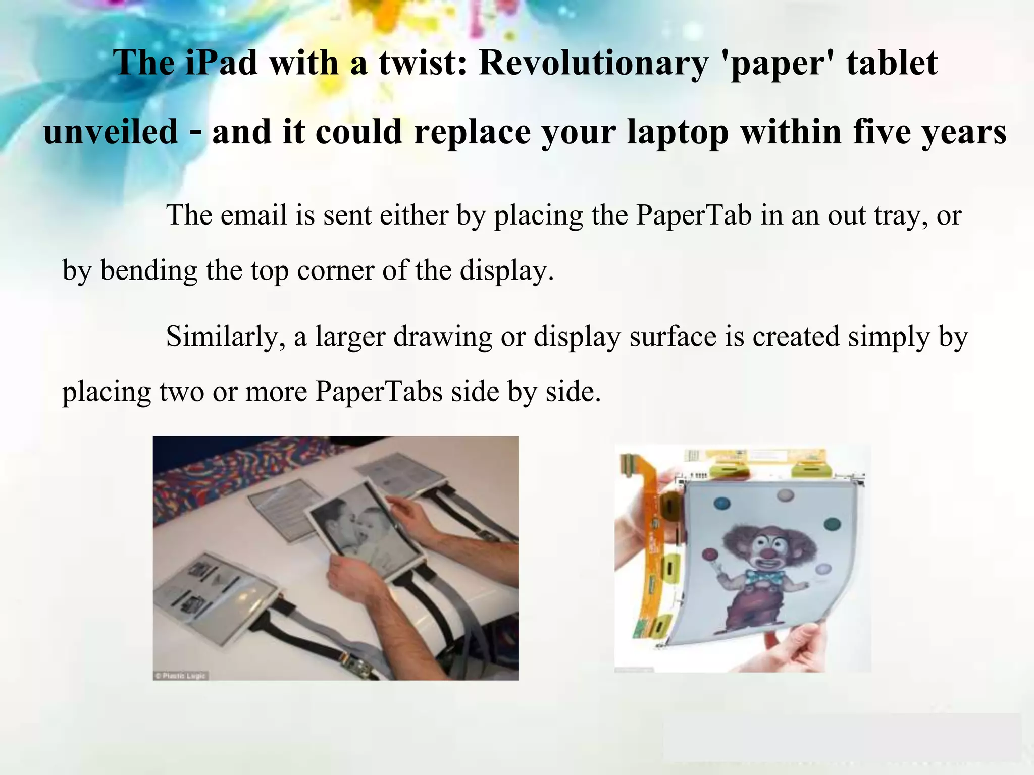 The iPad with a twist: Revolutionary 'paper' tablet
unveiled - and it could replace your laptop within five years
The email is sent either by placing the PaperTab in an out tray, or
by bending the top corner of the display.
Similarly, a larger drawing or display surface is created simply by
placing two or more PaperTabs side by side.
 