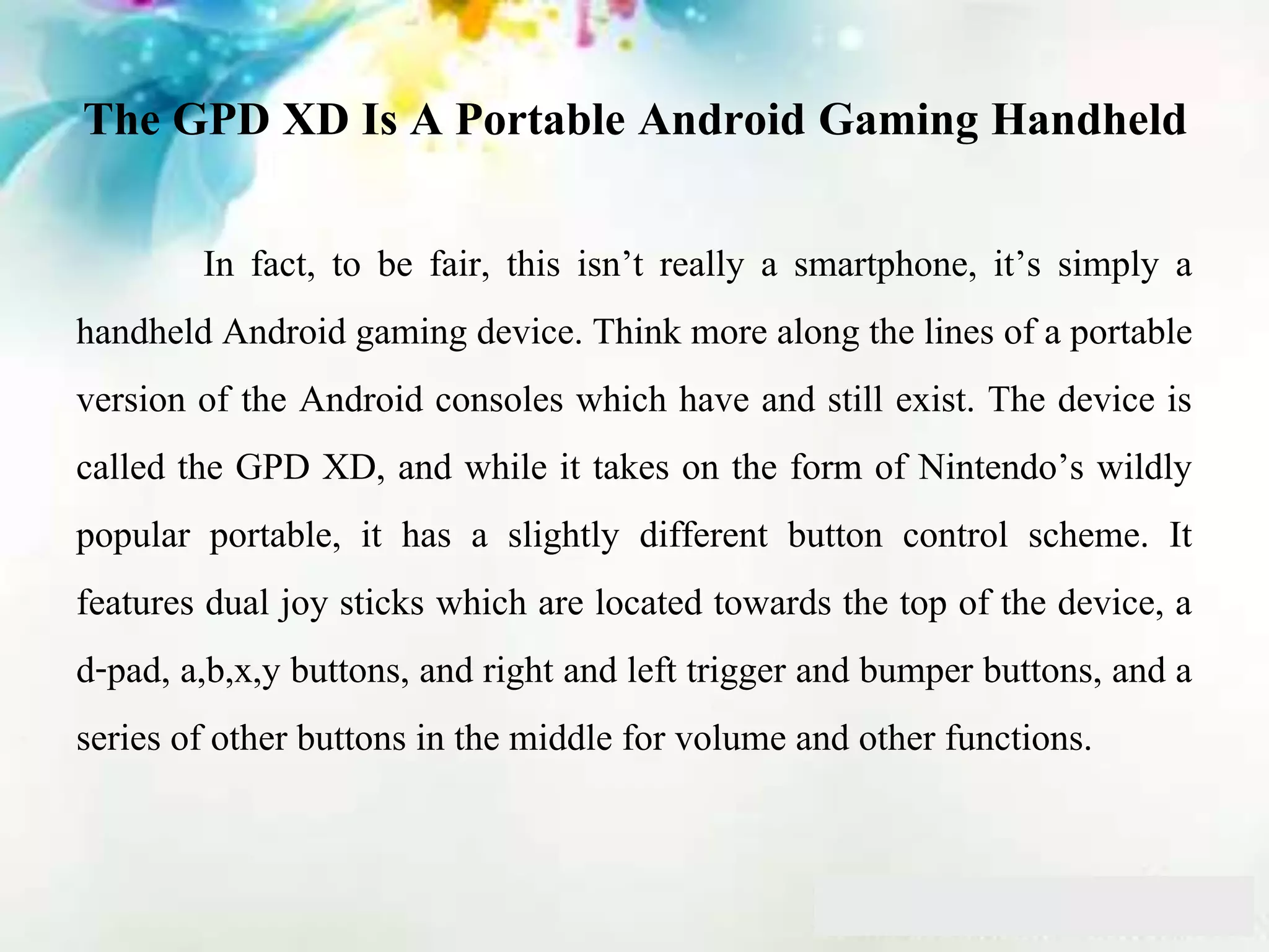 The GPD XD Is A Portable Android Gaming Handheld
In fact, to be fair, this isn’t really a smartphone, it’s simply a
handheld Android gaming device. Think more along the lines of a portable
version of the Android consoles which have and still exist. The device is
called the GPD XD, and while it takes on the form of Nintendo’s wildly
popular portable, it has a slightly different button control scheme. It
features dual joy sticks which are located towards the top of the device, a
d-pad, a,b,x,y buttons, and right and left trigger and bumper buttons, and a
series of other buttons in the middle for volume and other functions.
 