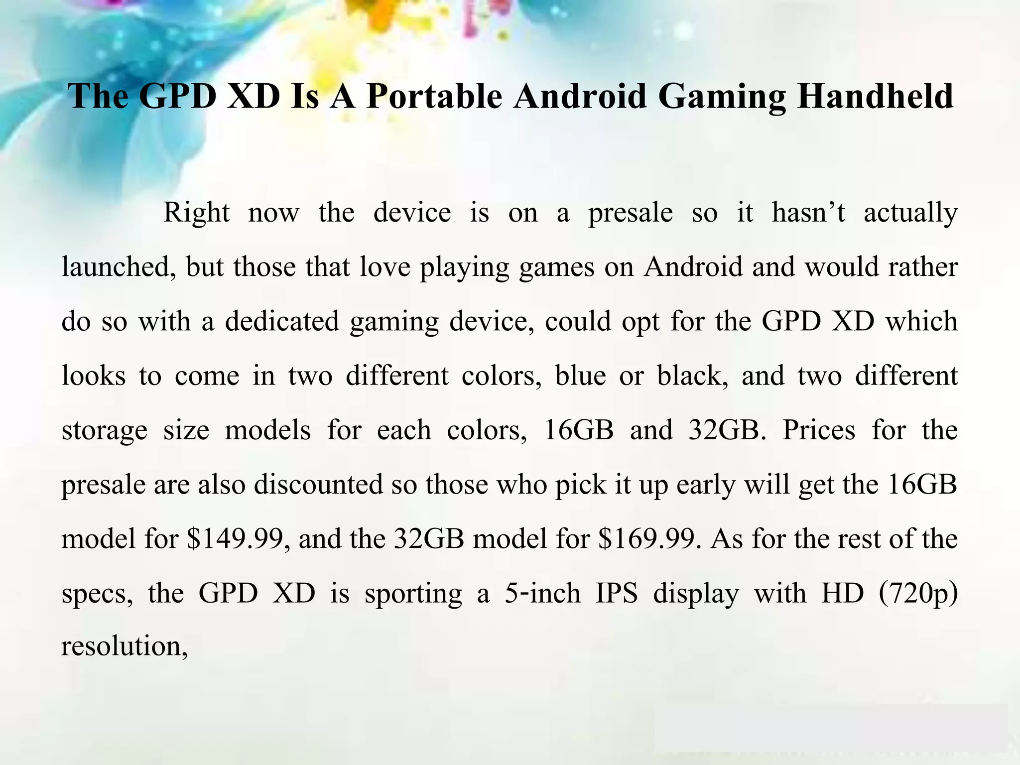 The GPD XD Is A Portable Android Gaming Handheld
Right now the device is on a presale so it hasn’t actually
launched, but those that love playing games on Android and would rather
do so with a dedicated gaming device, could opt for the GPD XD which
looks to come in two different colors, blue or black, and two different
storage size models for each colors, 16GB and 32GB. Prices for the
presale are also discounted so those who pick it up early will get the 16GB
model for $149.99, and the 32GB model for $169.99. As for the rest of the
specs, the GPD XD is sporting a 5-inch IPS display with HD (720p)
resolution,
 