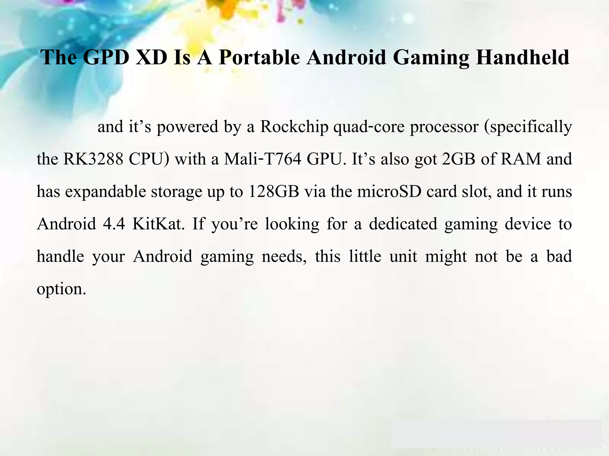 The GPD XD Is A Portable Android Gaming Handheld
and it’s powered by a Rockchip quad-core processor (specifically
the RK3288 CPU) with a Mali-T764 GPU. It’s also got 2GB of RAM and
has expandable storage up to 128GB via the microSD card slot, and it runs
Android 4.4 KitKat. If you’re looking for a dedicated gaming device to
handle your Android gaming needs, this little unit might not be a bad
option.
 