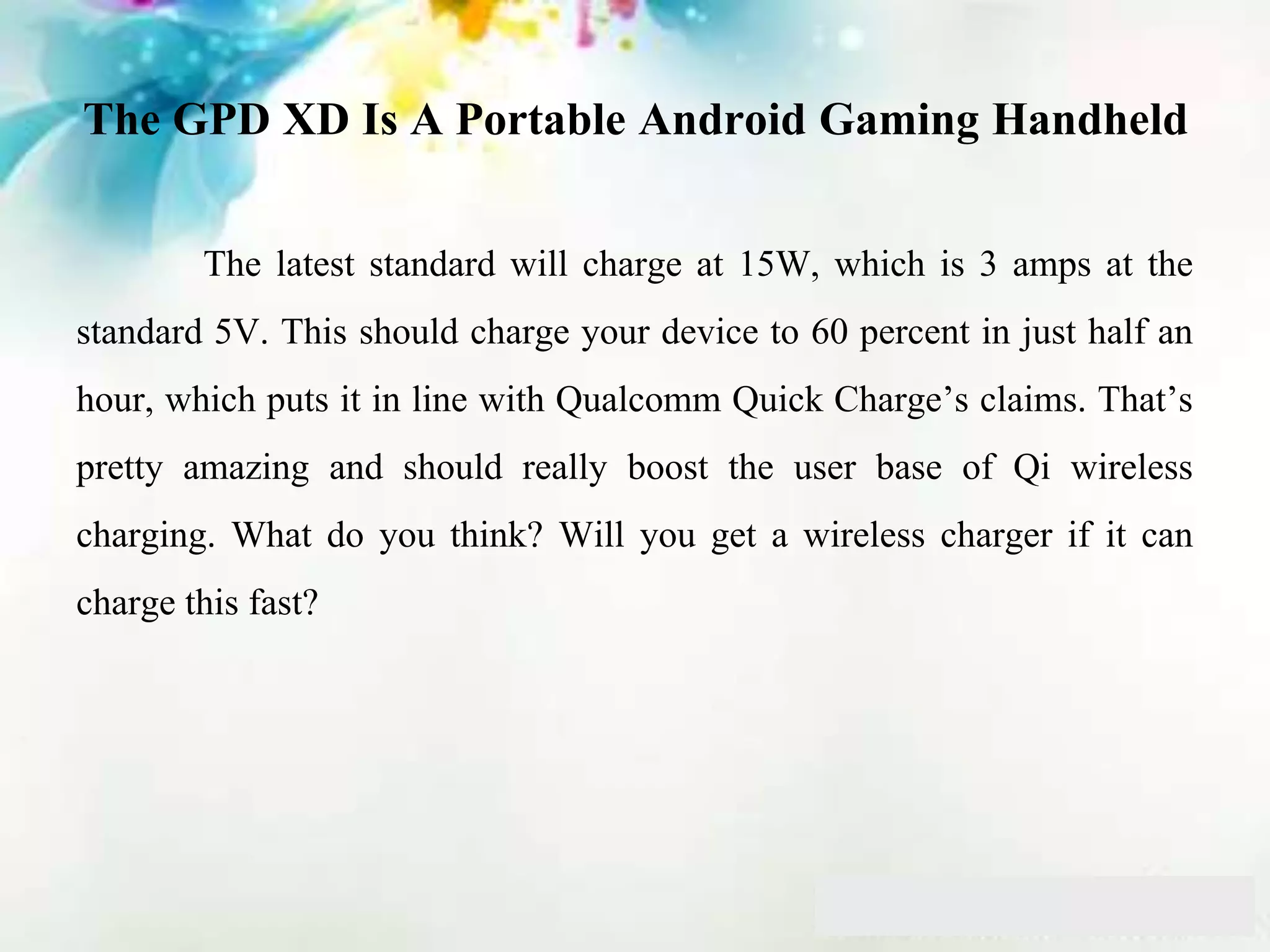 The GPD XD Is A Portable Android Gaming Handheld
The latest standard will charge at 15W, which is 3 amps at the
standard 5V. This should charge your device to 60 percent in just half an
hour, which puts it in line with Qualcomm Quick Charge’s claims. That’s
pretty amazing and should really boost the user base of Qi wireless
charging. What do you think? Will you get a wireless charger if it can
charge this fast?
 