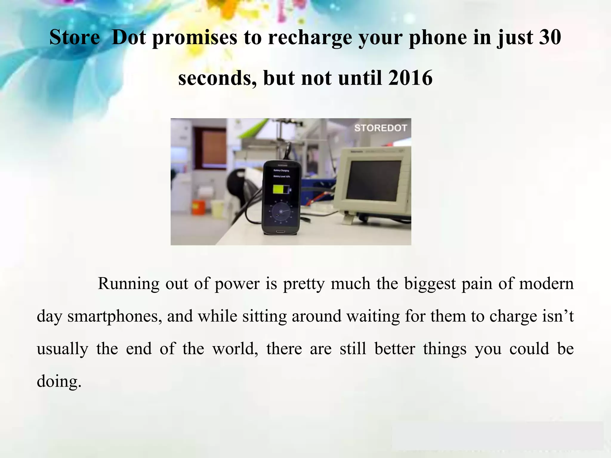Store Dot promises to recharge your phone in just 30
seconds, but not until 2016
Running out of power is pretty much the biggest pain of modern
day smartphones, and while sitting around waiting for them to charge isn’t
usually the end of the world, there are still better things you could be
doing.
 
