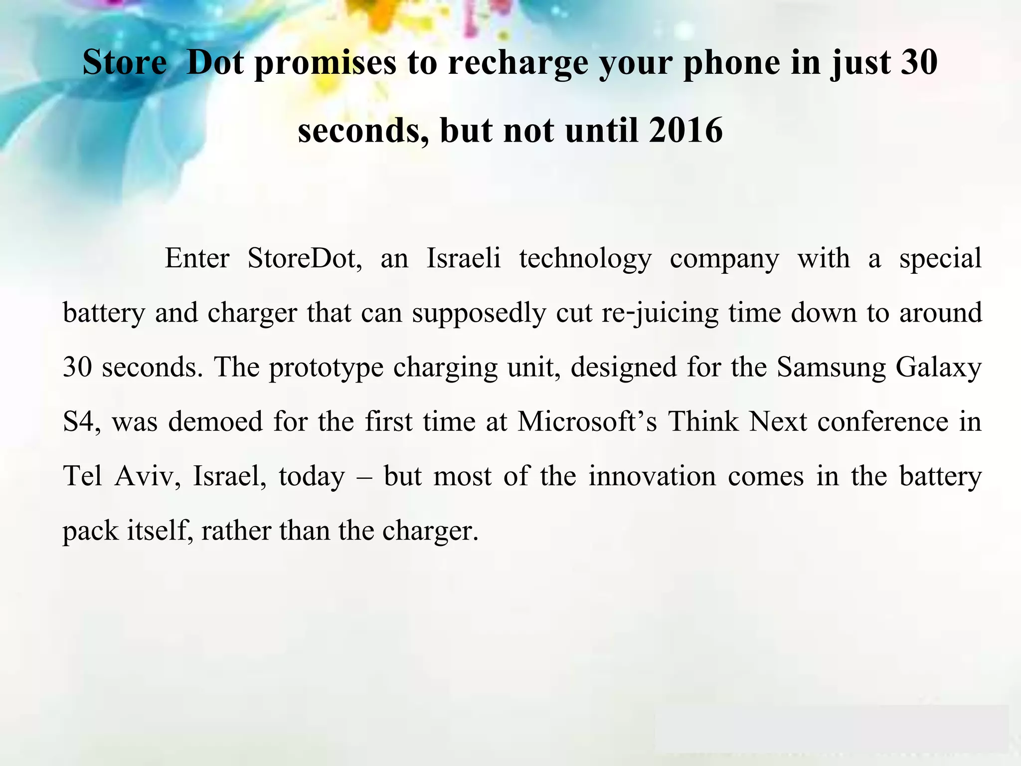 Store Dot promises to recharge your phone in just 30
seconds, but not until 2016
Enter StoreDot, an Israeli technology company with a special
battery and charger that can supposedly cut re-juicing time down to around
30 seconds. The prototype charging unit, designed for the Samsung Galaxy
S4, was demoed for the first time at Microsoft’s Think Next conference in
Tel Aviv, Israel, today – but most of the innovation comes in the battery
pack itself, rather than the charger.
 