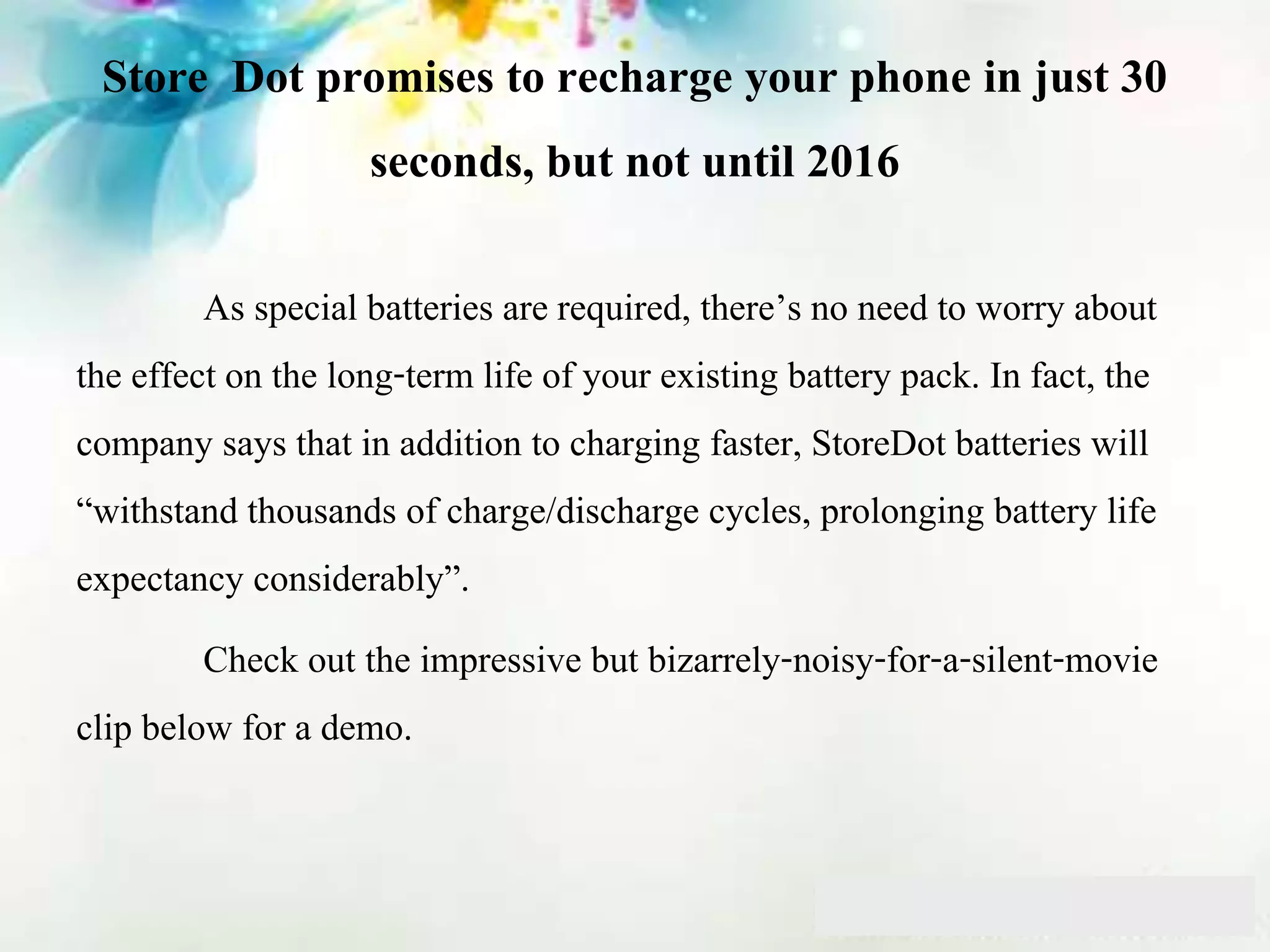 Store Dot promises to recharge your phone in just 30
seconds, but not until 2016
As special batteries are required, there’s no need to worry about
the effect on the long-term life of your existing battery pack. In fact, the
company says that in addition to charging faster, StoreDot batteries will
“withstand thousands of charge/discharge cycles, prolonging battery life
expectancy considerably”.
Check out the impressive but bizarrely-noisy-for-a-silent-movie
clip below for a demo.
 