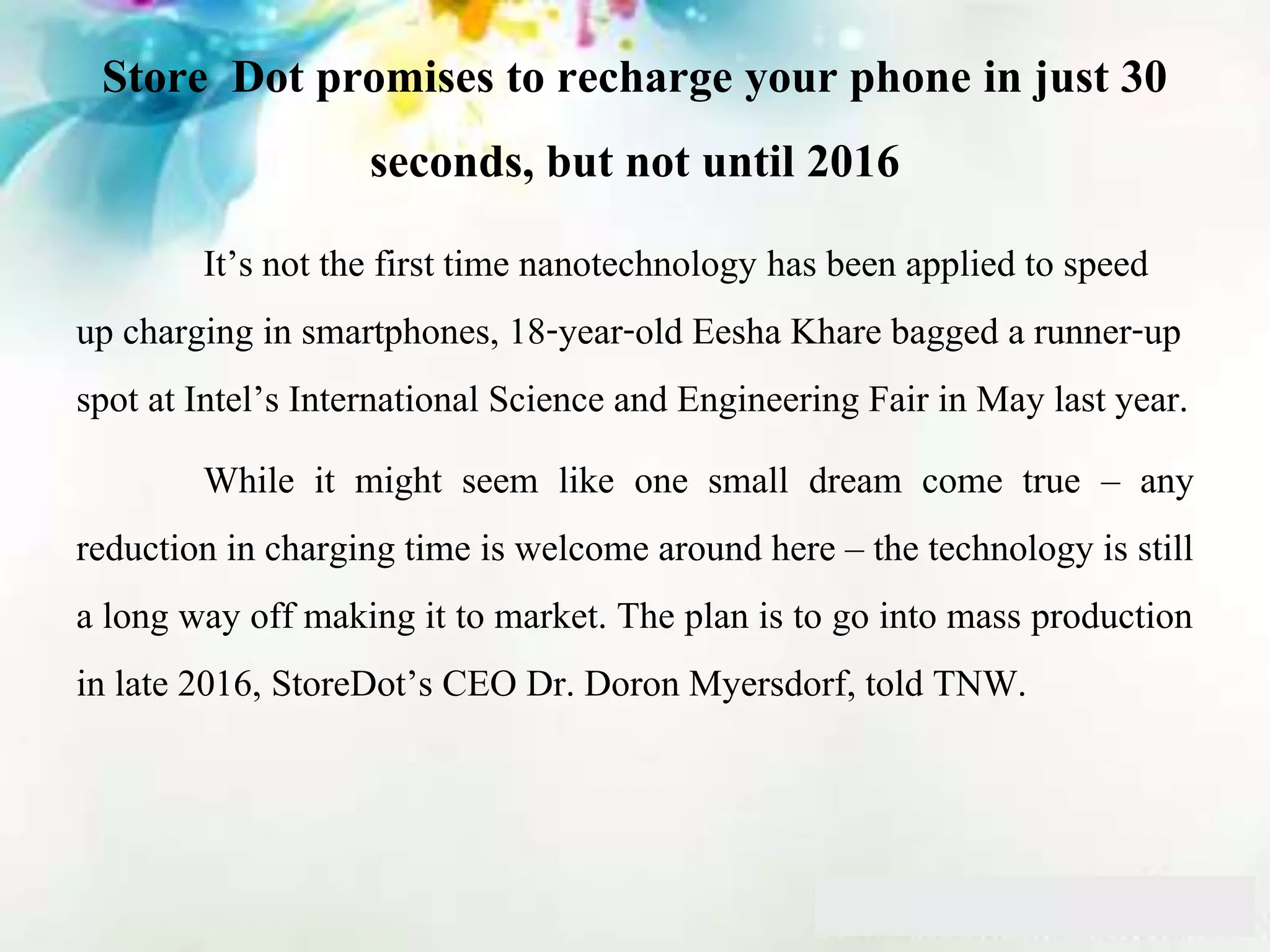 Store Dot promises to recharge your phone in just 30
seconds, but not until 2016
It’s not the first time nanotechnology has been applied to speed
up charging in smartphones, 18-year-old Eesha Khare bagged a runner-up
spot at Intel’s International Science and Engineering Fair in May last year.
While it might seem like one small dream come true – any
reduction in charging time is welcome around here – the technology is still
a long way off making it to market. The plan is to go into mass production
in late 2016, StoreDot’s CEO Dr. Doron Myersdorf, told TNW.
 