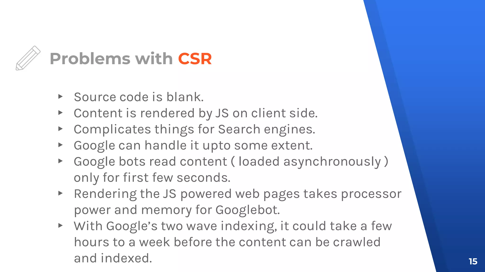 Problems with CSR
▸ Source code is blank.
▸ Content is rendered by JS on client side.
▸ Complicates things for Search engines.
▸ Google can handle it upto some extent.
▸ Google bots read content ( loaded asynchronously )
only for first few seconds.
▸ Rendering the JS powered web pages takes processor
power and memory for Googlebot.
▸ With Google’s two wave indexing, it could take a few
hours to a week before the content can be crawled
and indexed. 15
 