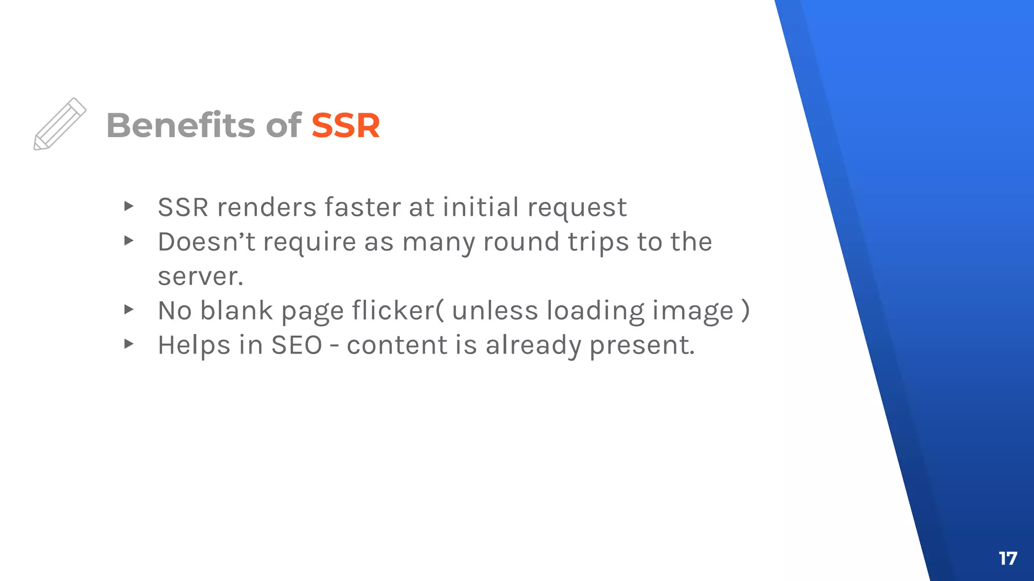 Benefits of SSR
▸ SSR renders faster at initial request
▸ Doesn’t require as many round trips to the
server.
▸ No blank page flicker( unless loading image )
▸ Helps in SEO - content is already present.
17
 