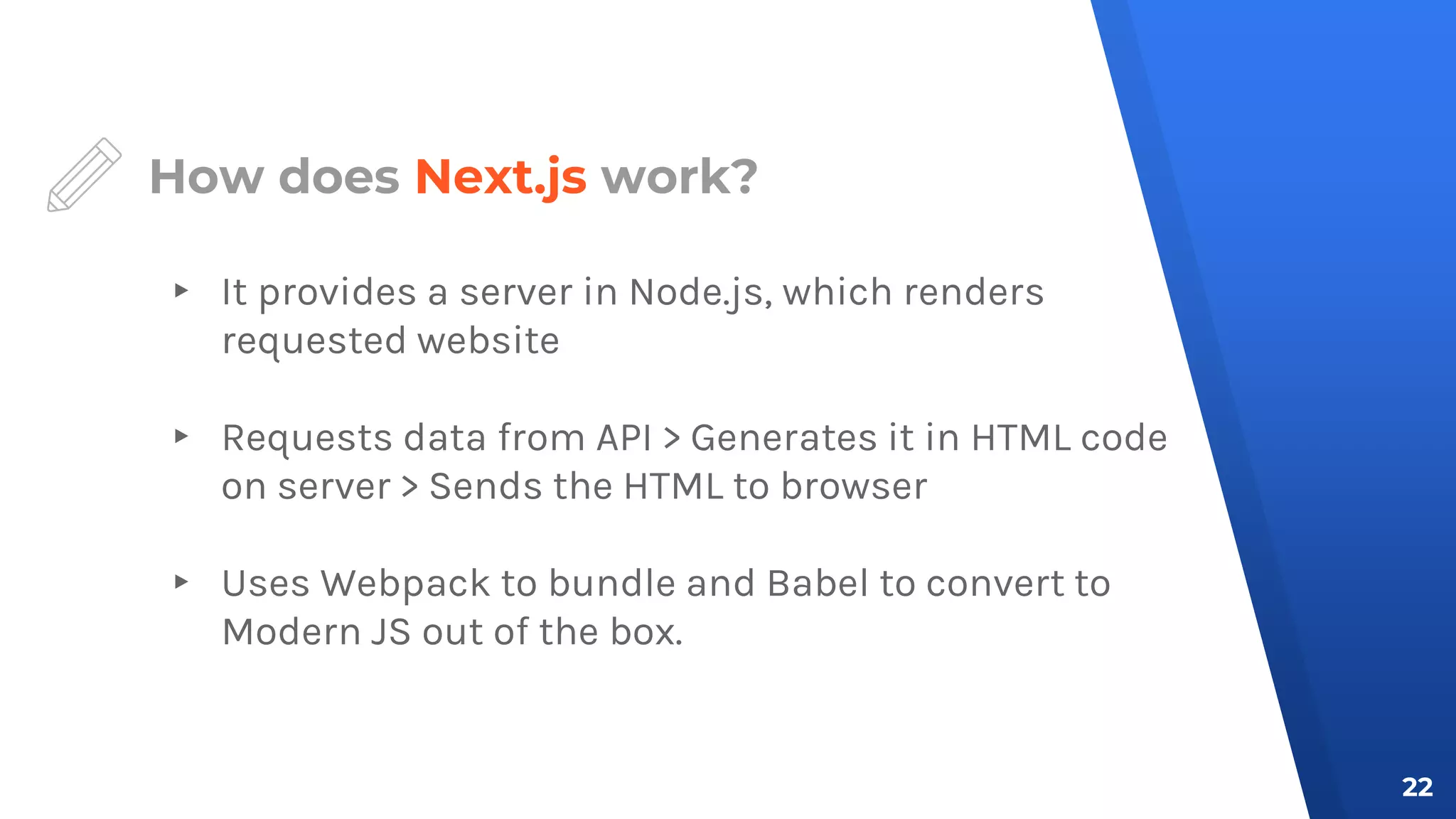 How does Next.js work?
▸ It provides a server in Node.js, which renders
requested website
▸ Requests data from API > Generates it in HTML code
on server > Sends the HTML to browser
▸ Uses Webpack to bundle and Babel to convert to
Modern JS out of the box.
22
 