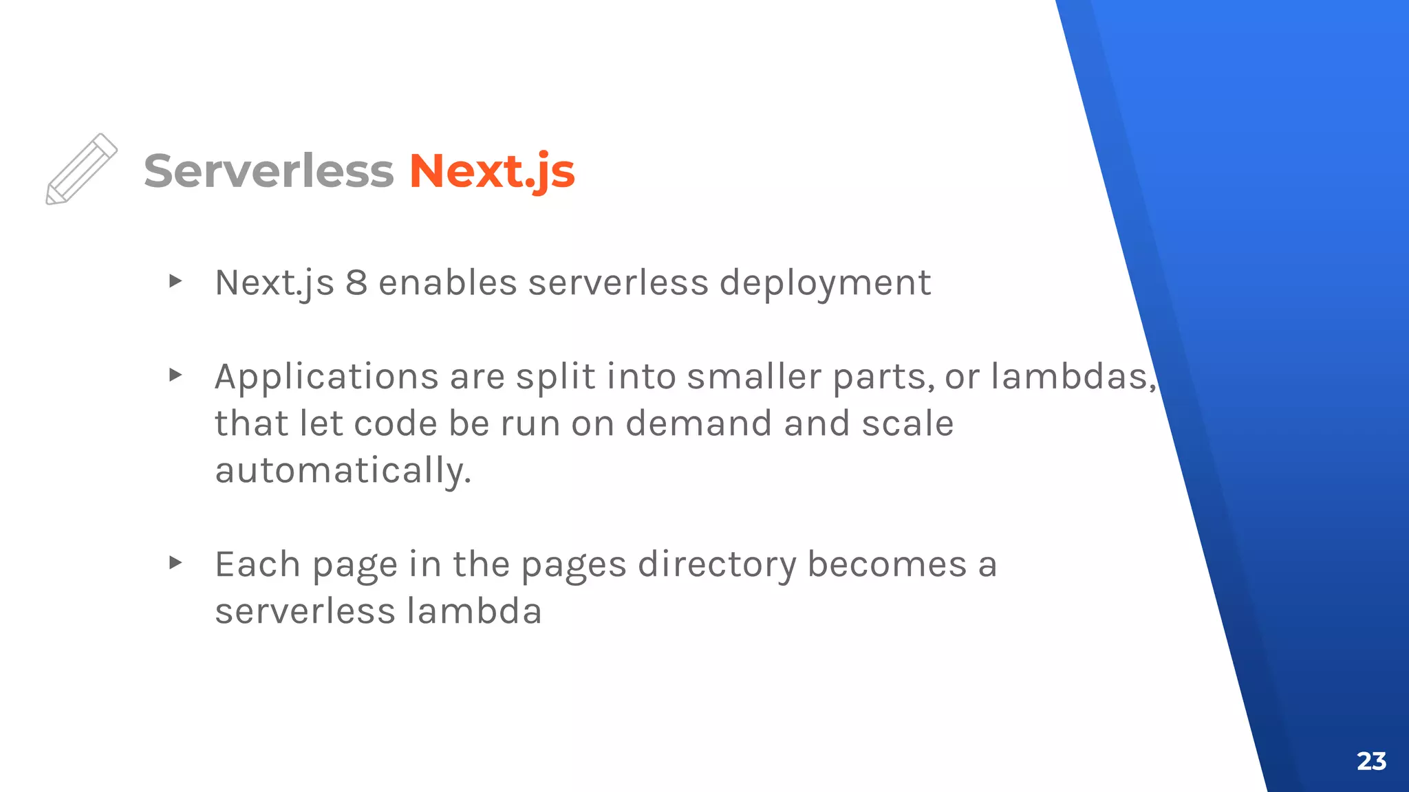 Serverless Next.js
▸ Next.js 8 enables serverless deployment
▸ Applications are split into smaller parts, or lambdas,
that let code be run on demand and scale
automatically.
▸ Each page in the pages directory becomes a
serverless lambda
23
 