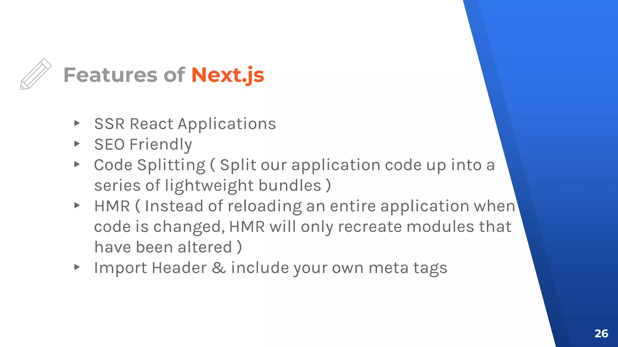 Features of Next.js
▸ SSR React Applications
▸ SEO Friendly
▸ Code Splitting ( Split our application code up into a
series of lightweight bundles )
▸ HMR ( Instead of reloading an entire application when
code is changed, HMR will only recreate modules that
have been altered )
▸ Import Header & include your own meta tags
26
 