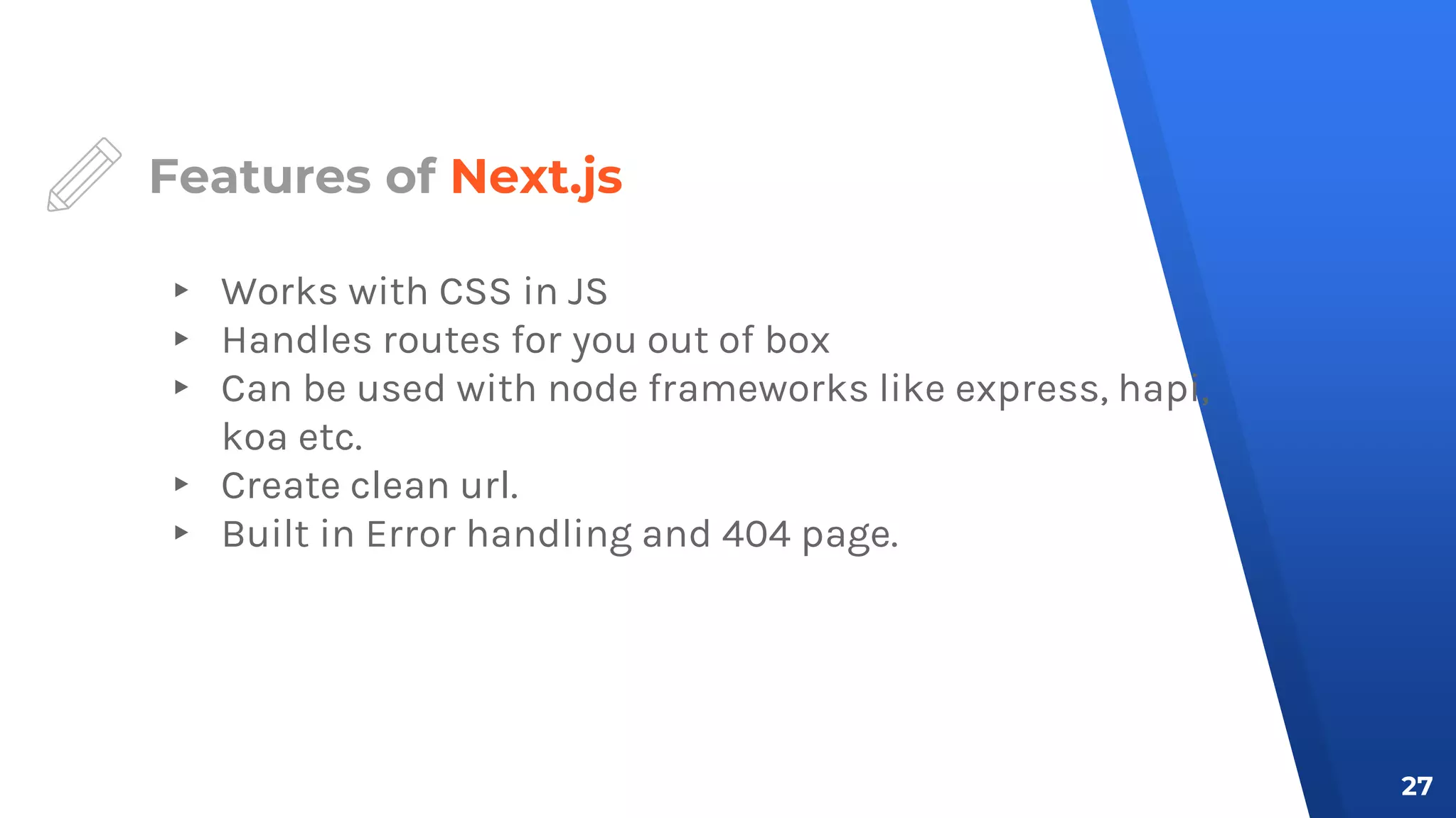Features of Next.js
▸ Works with CSS in JS
▸ Handles routes for you out of box
▸ Can be used with node frameworks like express, hapi,
koa etc.
▸ Create clean url.
▸ Built in Error handling and 404 page.
27
 