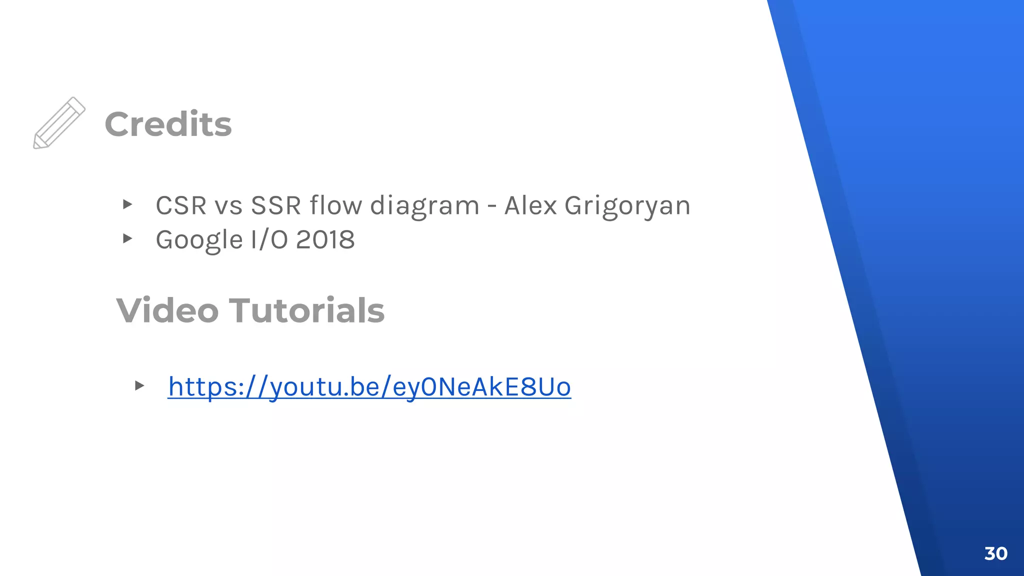 Credits
▸ CSR vs SSR flow diagram - Alex Grigoryan
▸ Google I/O 2018
30
Video Tutorials
▸ https://youtu.be/ey0NeAkE8Uo
 