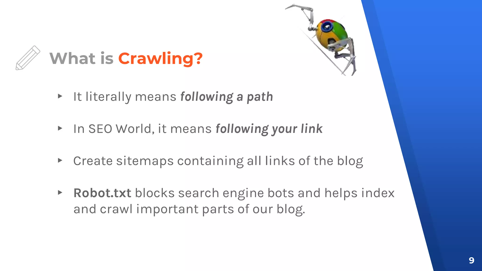 What is Crawling?
▸ It literally means following a path
▸ In SEO World, it means following your link
▸ Create sitemaps containing all links of the blog
▸ Robot.txt blocks search engine bots and helps index
and crawl important parts of our blog.
9
 