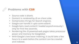 Problems with CSR
▸ Source code is blank.
▸ Content is rendered by JS on client side.
▸ Complicates things for Search engines.
▸ Google can handle it upto some extent.
▸ Google bots read content ( loaded asynchronously )
only for first few seconds.
▸ Rendering the JS powered web pages takes processor
power and memory for Googlebot.
▸ With Google’s two wave indexing, it could take a few
hours to a week before the content can be crawled
and indexed. 15
 