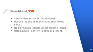 Benefits of SSR
▸ SSR renders faster at initial request
▸ Doesn’t require as many round trips to the
server.
▸ No blank page flicker( unless loading image )
▸ Helps in SEO - content is already present.
17
 