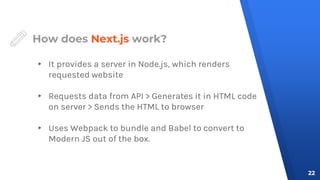 How does Next.js work?
▸ It provides a server in Node.js, which renders
requested website
▸ Requests data from API > Generates it in HTML code
on server > Sends the HTML to browser
▸ Uses Webpack to bundle and Babel to convert to
Modern JS out of the box.
22
 