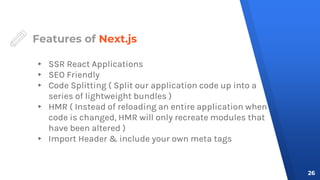 Features of Next.js
▸ SSR React Applications
▸ SEO Friendly
▸ Code Splitting ( Split our application code up into a
series of lightweight bundles )
▸ HMR ( Instead of reloading an entire application when
code is changed, HMR will only recreate modules that
have been altered )
▸ Import Header & include your own meta tags
26
 