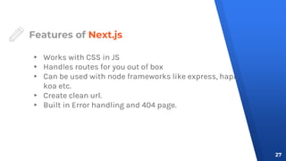 Features of Next.js
▸ Works with CSS in JS
▸ Handles routes for you out of box
▸ Can be used with node frameworks like express, hapi,
koa etc.
▸ Create clean url.
▸ Built in Error handling and 404 page.
27
 