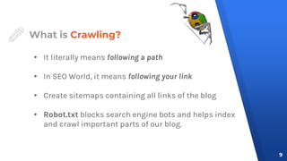 What is Crawling?
▸ It literally means following a path
▸ In SEO World, it means following your link
▸ Create sitemaps containing all links of the blog
▸ Robot.txt blocks search engine bots and helps index
and crawl important parts of our blog.
9
 