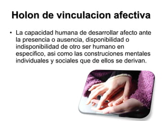Holon de vinculacion afectiva La capacidad humana de desarrollar afecto ante la presencia o ausencia, disponibilidad o indisponibilidad de otro ser humano en especifico, asi como las construciones mentales individuales y sociales que de ellos se derivan.  