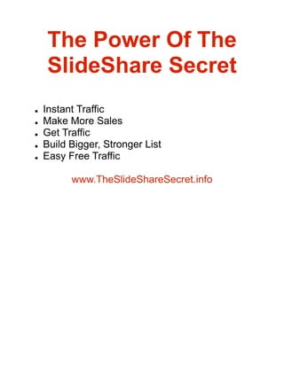 The Power Of The
    SlideShare Secret
    Instant Traffic
●

    Make More Sales
●

    Get Traffic
●

    Build Bigger, Stronger List
●

    Easy Free Traffic
●




          www.TheSlideShareSecret.info
 