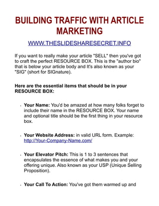 BUILDING TRAFFIC WITH ARTICLE
         MARKETING
        WWW.THESLIDESHARESECRET.INFO

If you want to really make your article SELL then you've got
to craft the perfect RESOURCE BOX. This is the author bio
that is below your article body and It's also known as your
SIG (short for SIGnature).

Here are the essential items that should be in your
RESOURCE BOX:

      Your Name: You'd be amazed at how many folks forget to
  •

      include their name in the RESOURCE BOX. Your name
      and optional title should be the first thing in your resource
      box.

      Your Website Address: in valid URL form. Example:
  •

      http://Your-Company-Name.com/

      Your Elevator Pitch: This is 1 to 3 sentences that
  •

      encapsulates the essence of what makes you and your
      offering unique. Also known as your USP (Unique Selling
      Proposition).

      Your Call To Action: You've got them warmed up and
  •
 