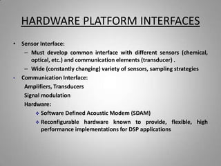 HARDWARE PLATFORM INTERFACES
• Sensor Interface:
– Must develop common interface with different sensors (chemical,
optical, etc.) and communication elements (transducer) .
– Wide (constantly changing) variety of sensors, sampling strategies
• Communication Interface:
Amplifiers, Transducers
Signal modulation
Hardware:
 Software Defined Acoustic Modem (SDAM)
 Reconfigurable hardware known to provide, flexible, high
performance implementations for DSP applications
 