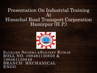 Presentation On Industrial Training
At
Himachal Road Transport Corporation
Hamirpur (H.P.)
SAURABH SHARMA &SANJEEV KUMAR
ROLL NO. 100461130850 &
100461130849
BRANCH: MECHANICAL
ENGG.
 