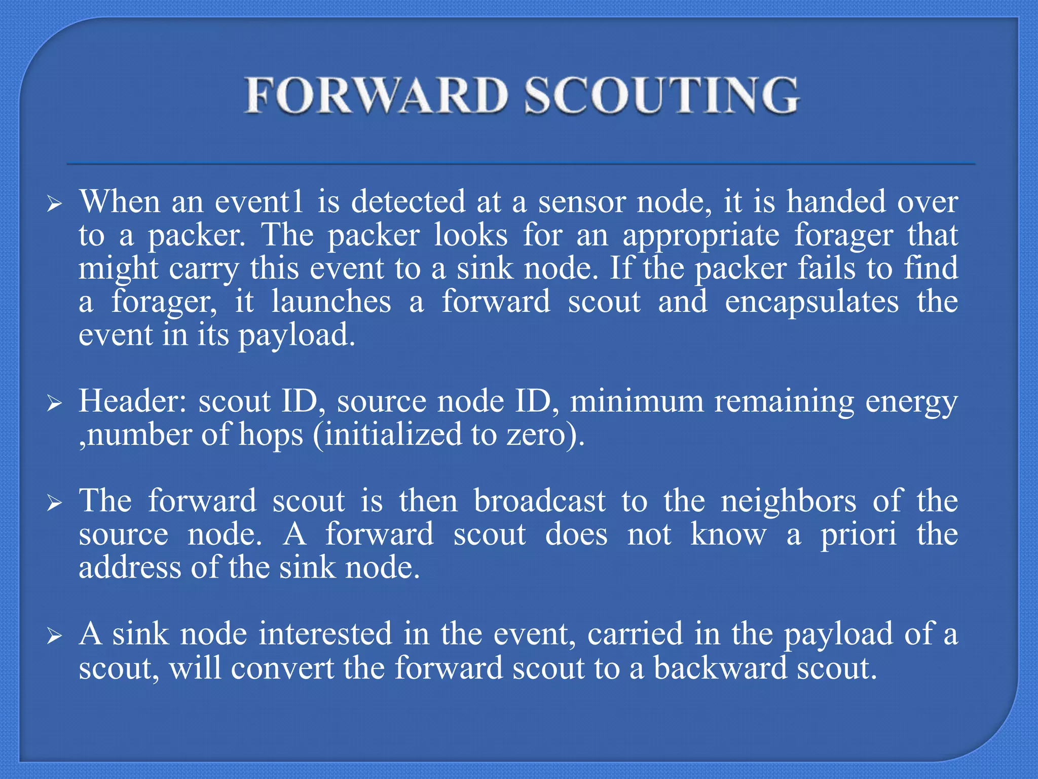 

When an event1 is detected at a sensor node, it is handed over
to a packer. The packer looks for an appropriate forager that
might carry this event to a sink node. If the packer fails to find
a forager, it launches a forward scout and encapsulates the
event in its payload.



Header: scout ID, source node ID, minimum remaining energy
,number of hops (initialized to zero).



The forward scout is then broadcast to the neighbors of the
source node. A forward scout does not know a priori the
address of the sink node.



A sink node interested in the event, carried in the payload of a
scout, will convert the forward scout to a backward scout.

 