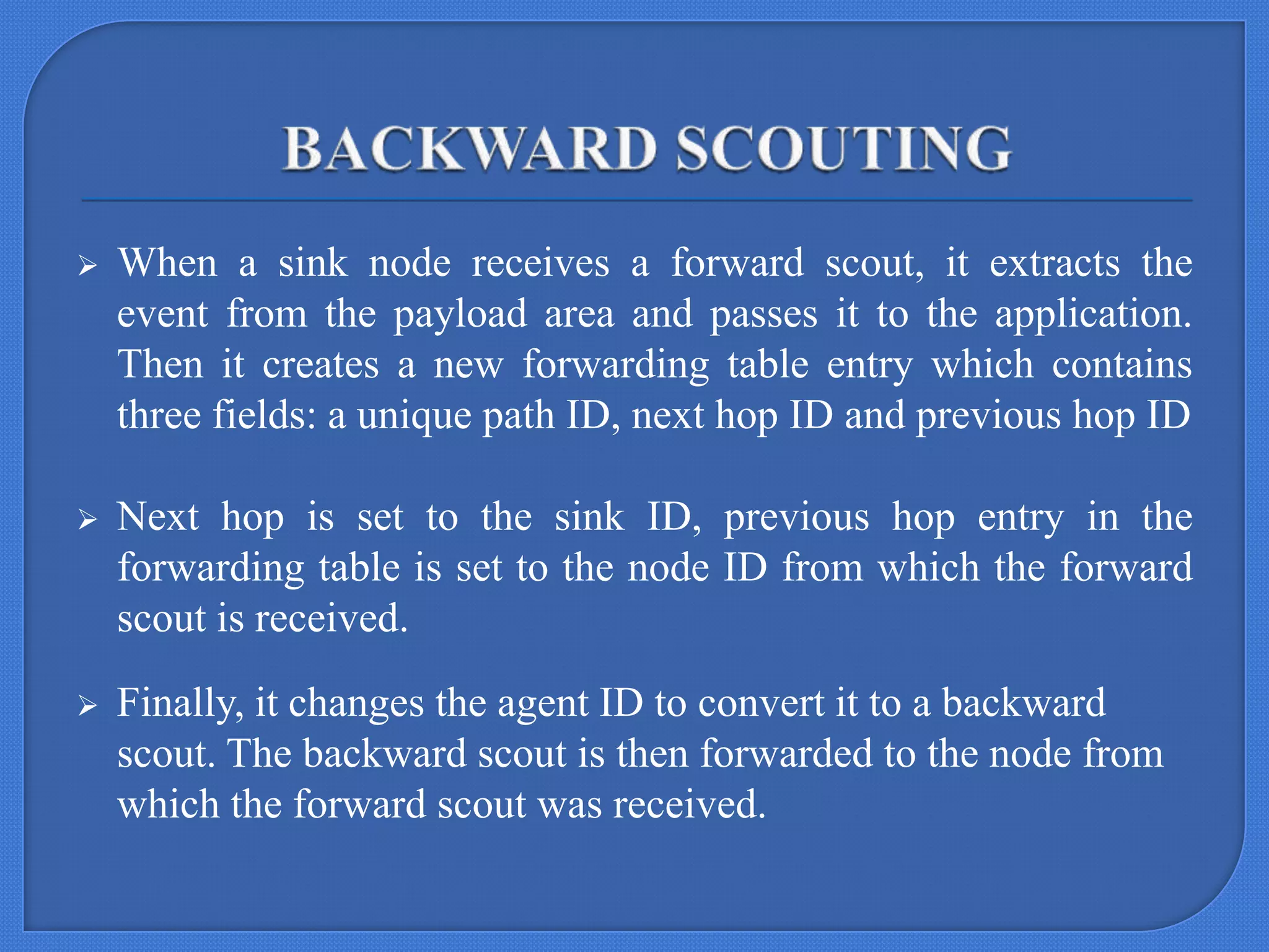 

When a sink node receives a forward scout, it extracts the
event from the payload area and passes it to the application.
Then it creates a new forwarding table entry which contains
three fields: a unique path ID, next hop ID and previous hop ID



Next hop is set to the sink ID, previous hop entry in the
forwarding table is set to the node ID from which the forward
scout is received.



Finally, it changes the agent ID to convert it to a backward
scout. The backward scout is then forwarded to the node from
which the forward scout was received.

 