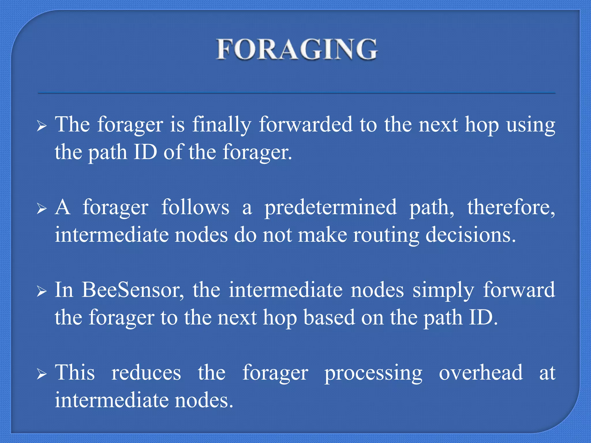 

The forager is finally forwarded to the next hop using
the path ID of the forager.



A forager follows a predetermined path, therefore,
intermediate nodes do not make routing decisions.



In BeeSensor, the intermediate nodes simply forward
the forager to the next hop based on the path ID.



This reduces the forager processing overhead at
intermediate nodes.

 