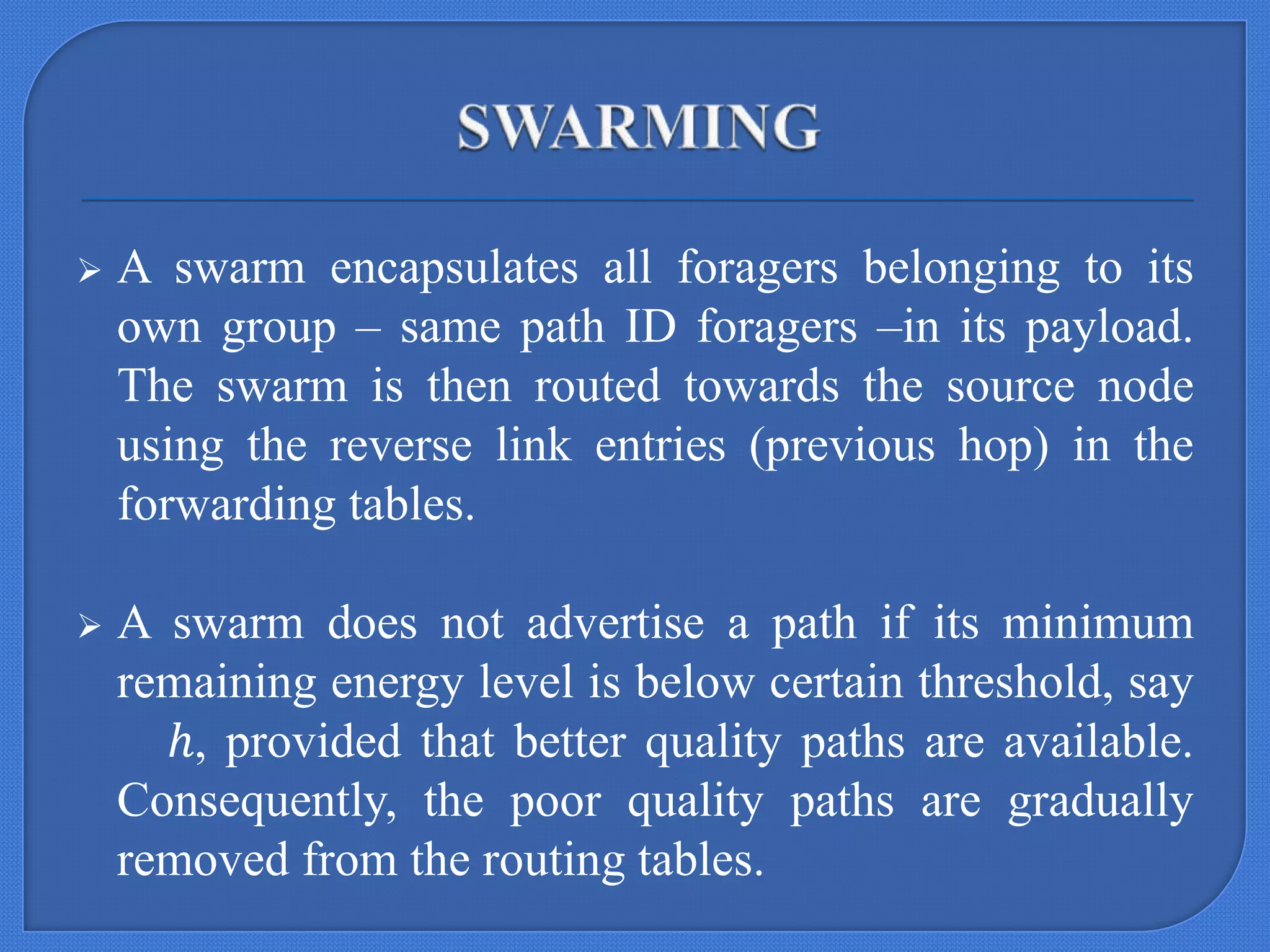 

A swarm encapsulates all foragers belonging to its
own group – same path ID foragers –in its payload.
The swarm is then routed towards the source node
using the reverse link entries (previous hop) in the
forwarding tables.



A swarm does not advertise a path if its minimum
remaining energy level is below certain threshold, say
ℎ, provided that better quality paths are available.
Consequently, the poor quality paths are gradually
removed from the routing tables.

 