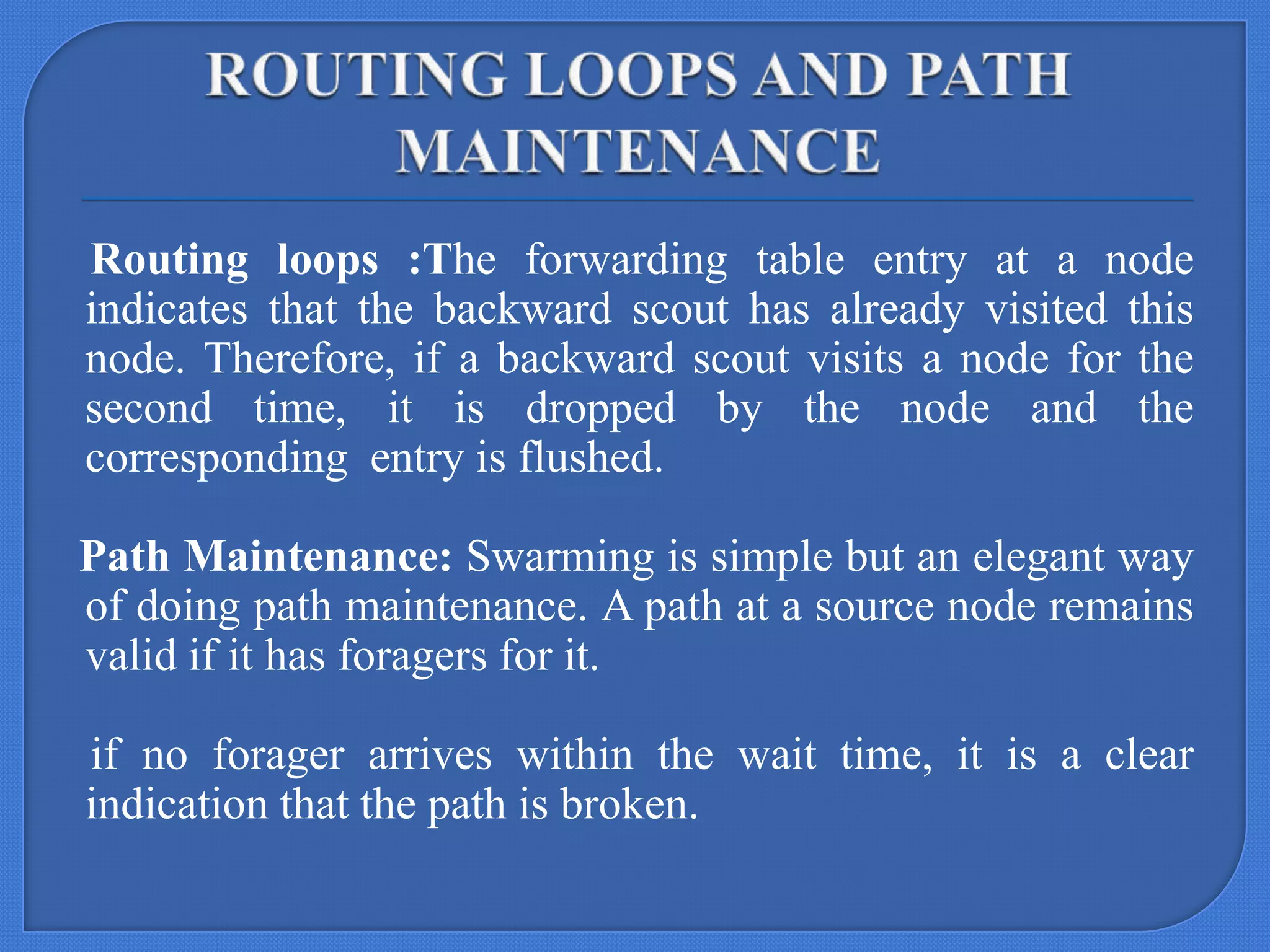 Routing loops :The forwarding table entry at a node
indicates that the backward scout has already visited this
node. Therefore, if a backward scout visits a node for the
second time, it is dropped by the node and the
corresponding entry is flushed.
Path Maintenance: Swarming is simple but an elegant way
of doing path maintenance. A path at a source node remains
valid if it has foragers for it.

if no forager arrives within the wait time, it is a clear
indication that the path is broken.

 