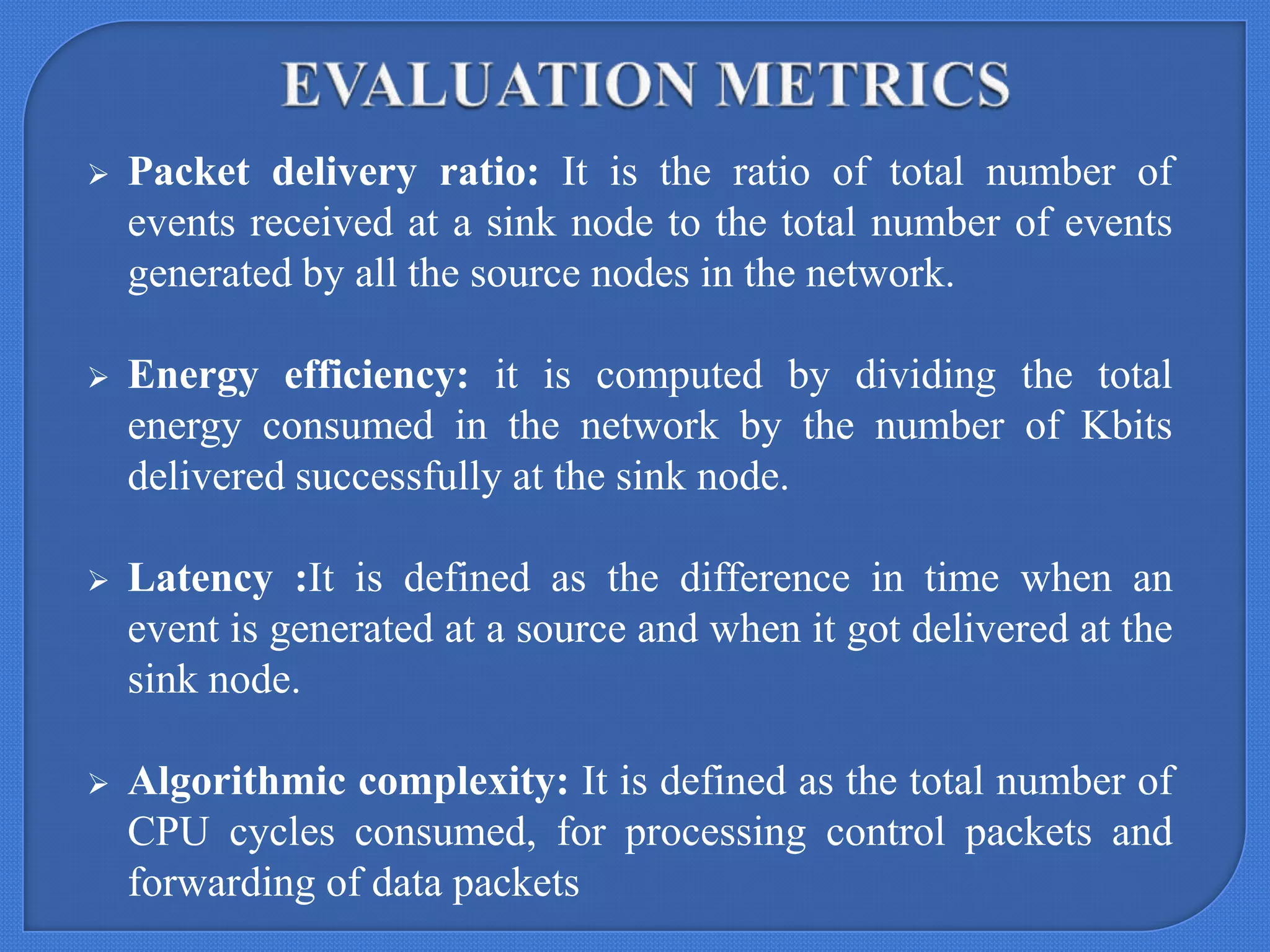 

Packet delivery ratio: It is the ratio of total number of
events received at a sink node to the total number of events
generated by all the source nodes in the network.



Energy efficiency: it is computed by dividing the total
energy consumed in the network by the number of Kbits
delivered successfully at the sink node.



Latency :It is defined as the difference in time when an
event is generated at a source and when it got delivered at the
sink node.



Algorithmic complexity: It is defined as the total number of
CPU cycles consumed, for processing control packets and
forwarding of data packets

 